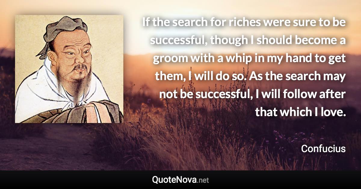 If the search for riches were sure to be successful, though I should become a groom with a whip in my hand to get them, I will do so. As the search may not be successful, I will follow after that which I love. - Confucius quote