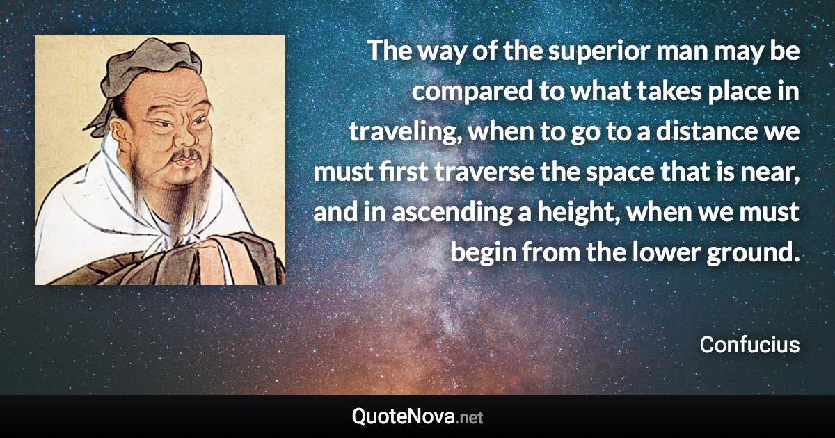 The way of the superior man may be compared to what takes place in traveling, when to go to a distance we must first traverse the space that is near, and in ascending a height, when we must begin from the lower ground. - Confucius quote