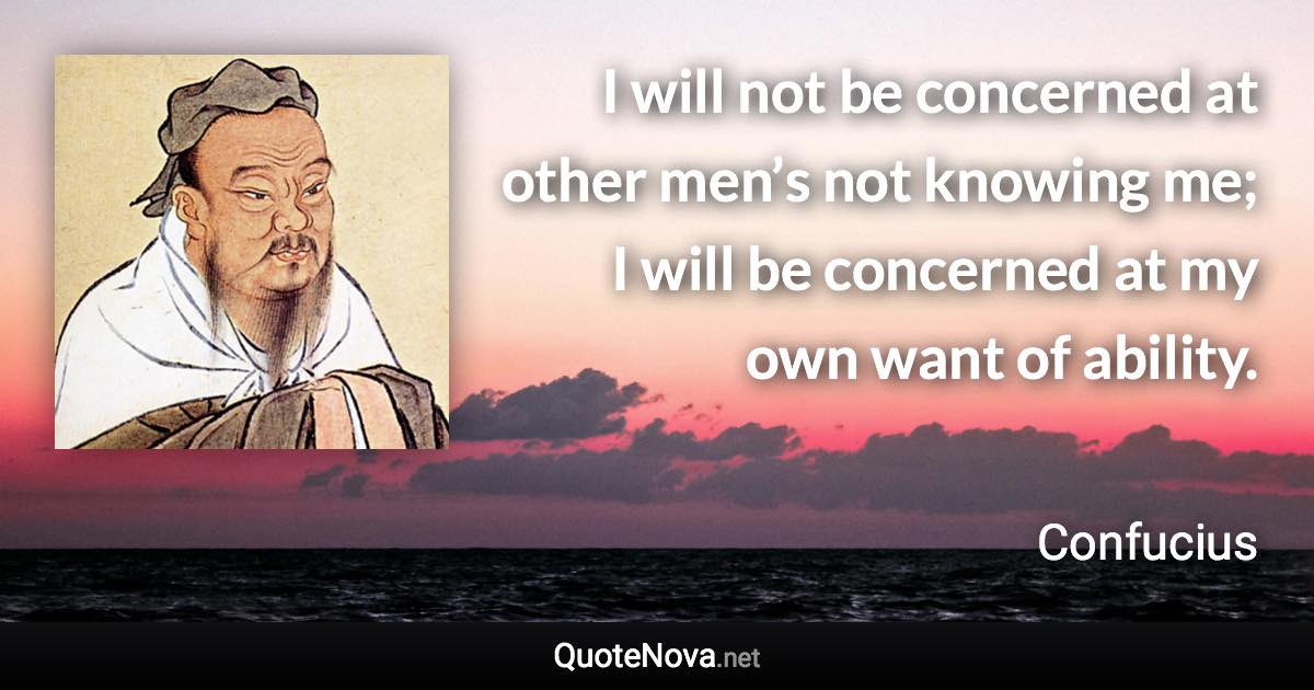 I will not be concerned at other men’s not knowing me; I will be concerned at my own want of ability. - Confucius quote