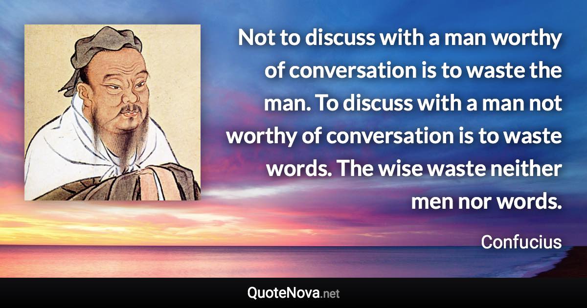 Not to discuss with a man worthy of conversation is to waste the man. To discuss with a man not worthy of conversation is to waste words. The wise waste neither men nor words. - Confucius quote