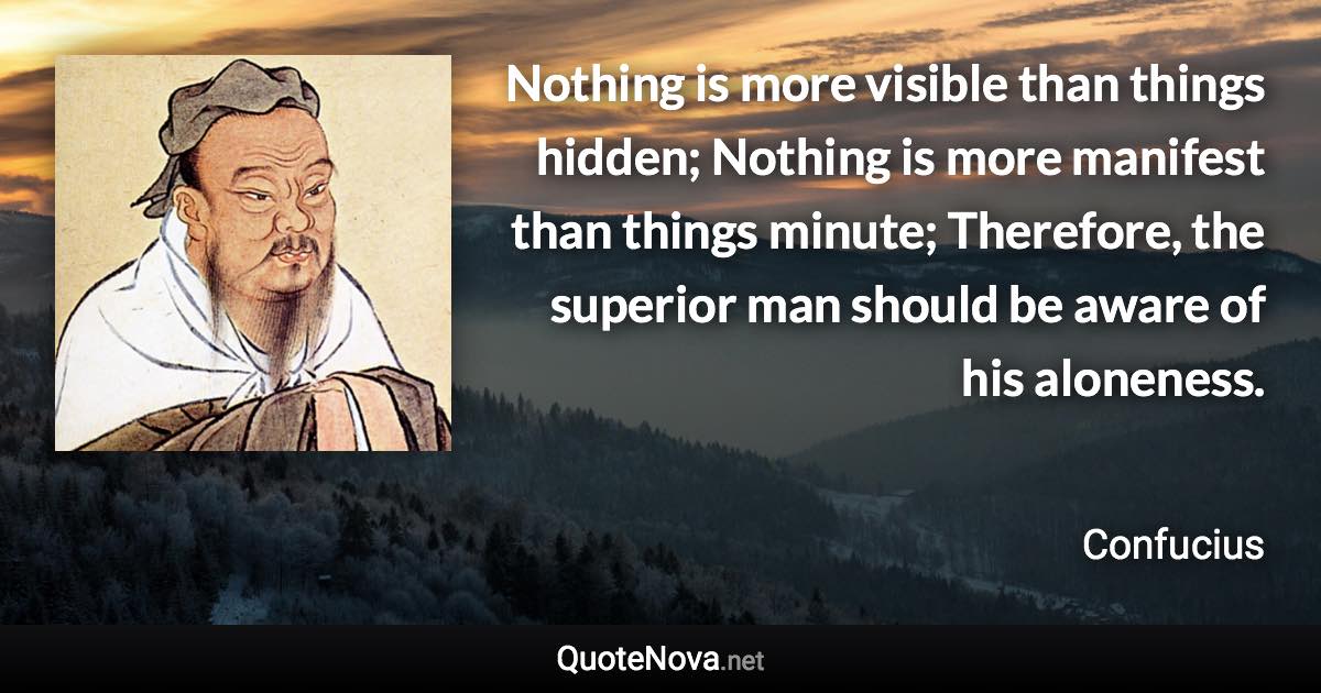 Nothing is more visible than things hidden; Nothing is more manifest than things minute; Therefore, the superior man should be aware of his aloneness. - Confucius quote