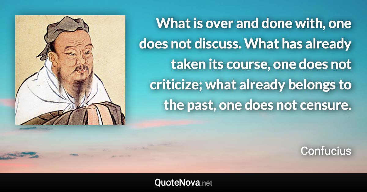 What is over and done with, one does not discuss. What has already taken its course, one does not criticize; what already belongs to the past, one does not censure. - Confucius quote