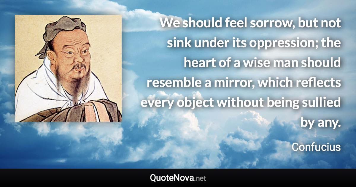 We should feel sorrow, but not sink under its oppression; the heart of a wise man should resemble a mirror, which reflects every object without being sullied by any. - Confucius quote