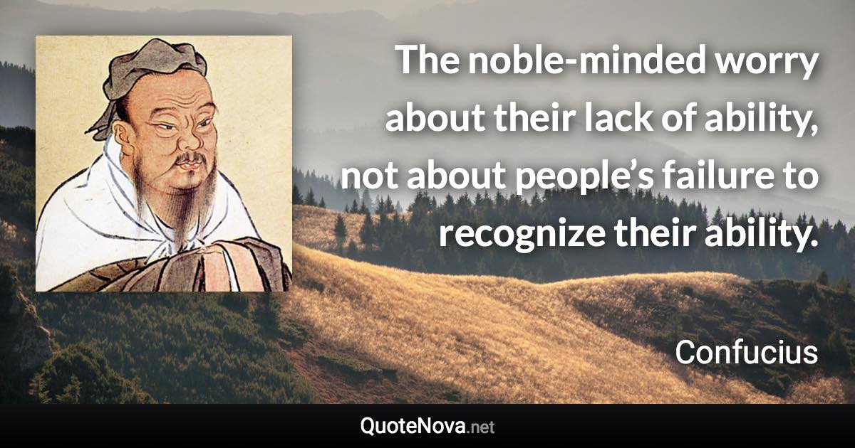 The noble-minded worry about their lack of ability, not about people’s failure to recognize their ability. - Confucius quote