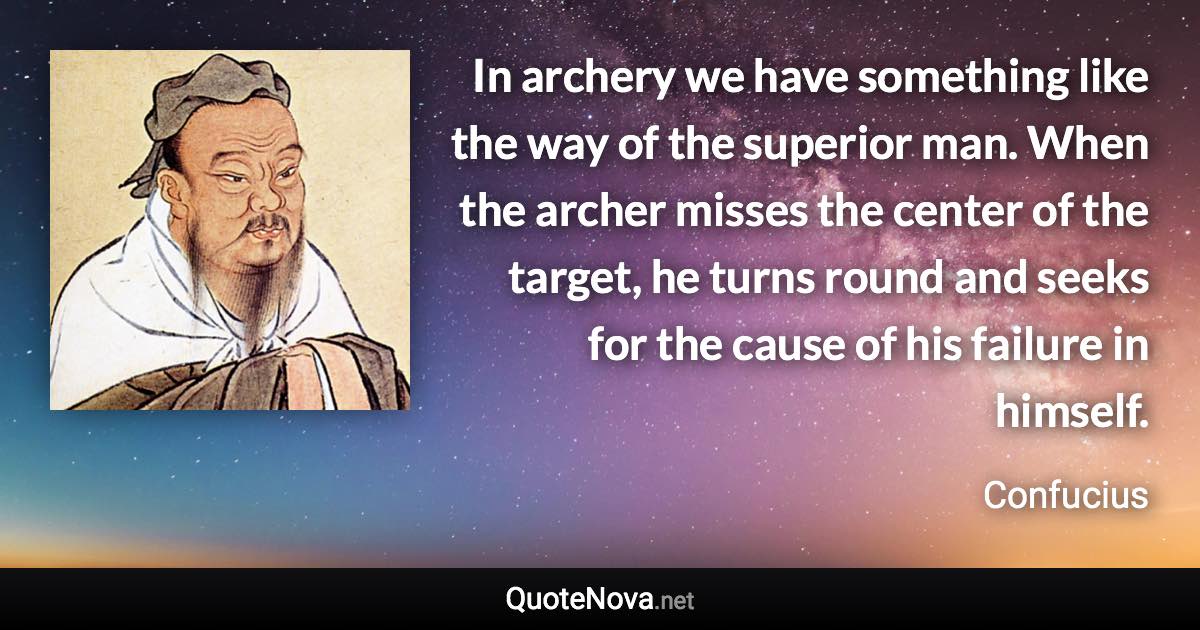 In archery we have something like the way of the superior man. When the archer misses the center of the target, he turns round and seeks for the cause of his failure in himself. - Confucius quote