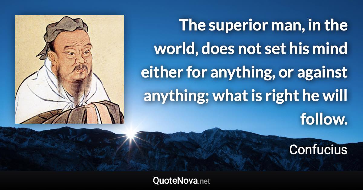 The superior man, in the world, does not set his mind either for anything, or against anything; what is right he will follow. - Confucius quote