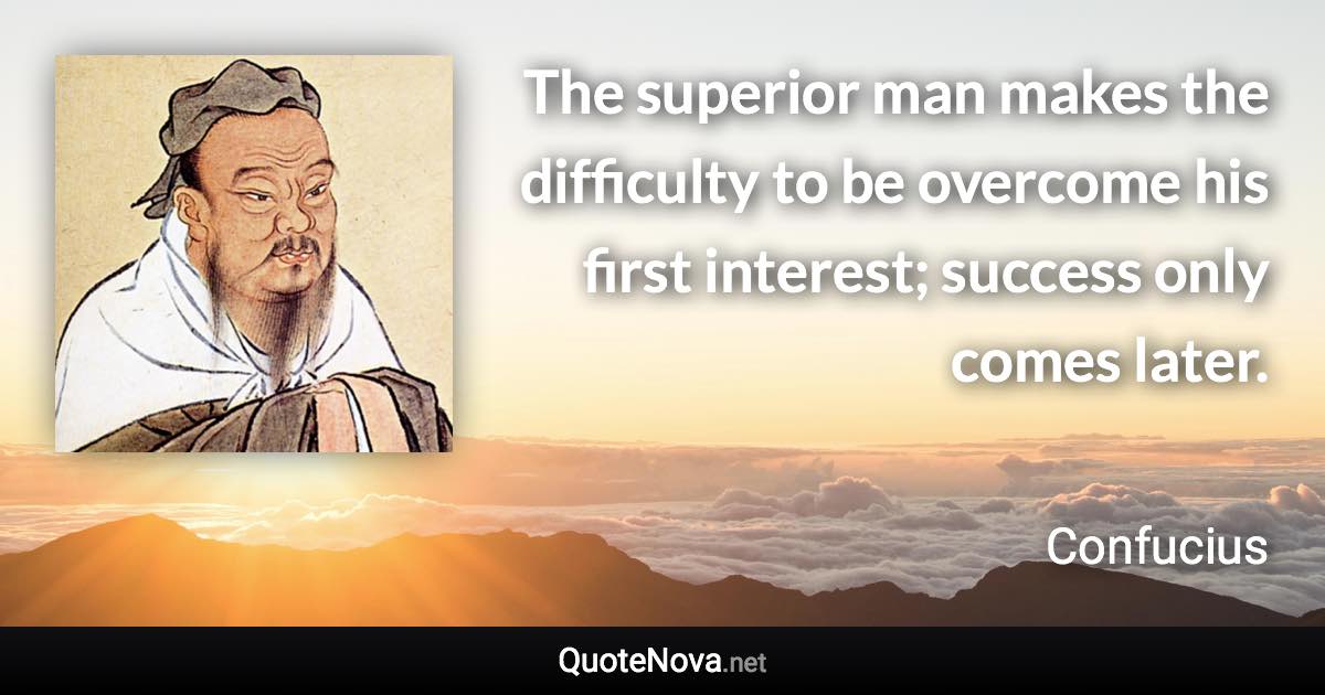 The superior man makes the difficulty to be overcome his first interest; success only comes later. - Confucius quote