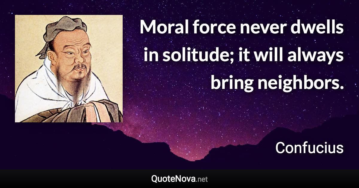 Moral force never dwells in solitude; it will always bring neighbors. - Confucius quote