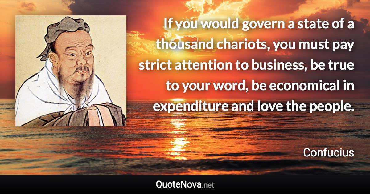 If you would govern a state of a thousand chariots, you must pay strict attention to business, be true to your word, be economical in expenditure and love the people. - Confucius quote