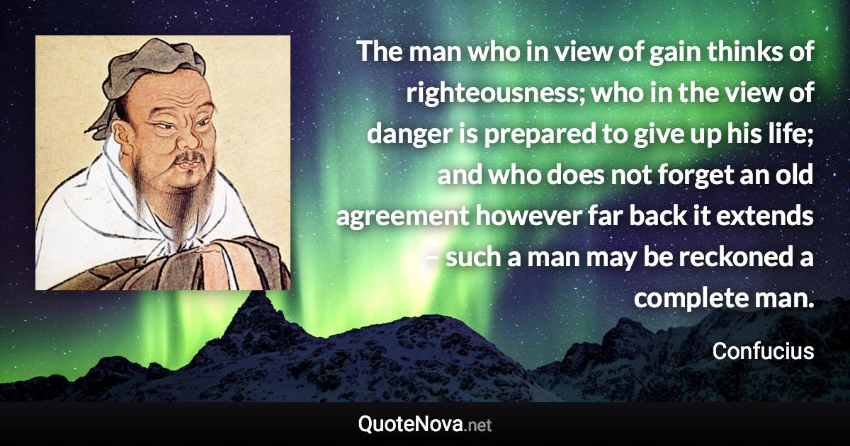 The man who in view of gain thinks of righteousness; who in the view of danger is prepared to give up his life; and who does not forget an old agreement however far back it extends – such a man may be reckoned a complete man. - Confucius quote