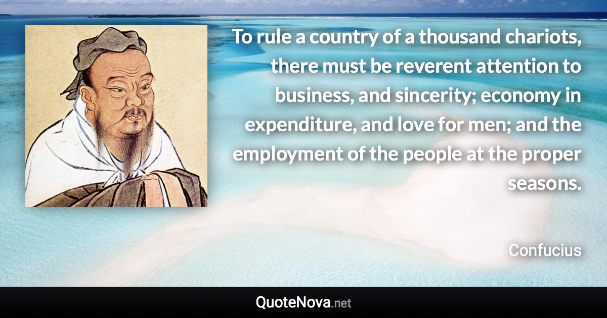 To rule a country of a thousand chariots, there must be reverent attention to business, and sincerity; economy in expenditure, and love for men; and the employment of the people at the proper seasons. - Confucius quote