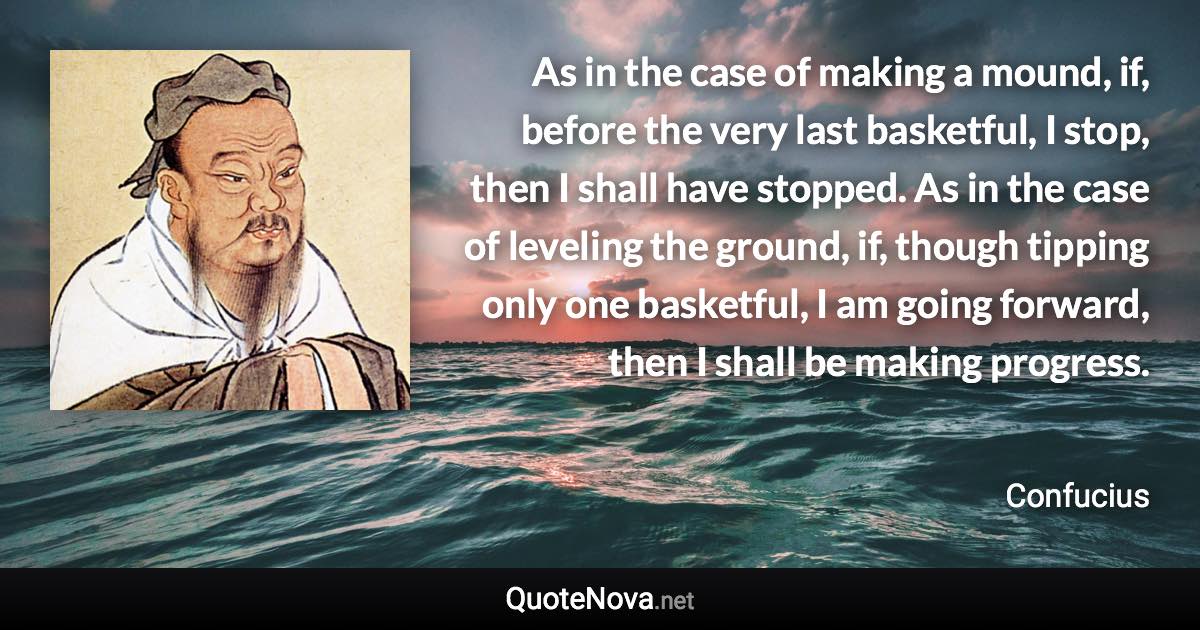 As in the case of making a mound, if, before the very last basketful, I stop, then I shall have stopped. As in the case of leveling the ground, if, though tipping only one basketful, I am going forward, then I shall be making progress. - Confucius quote