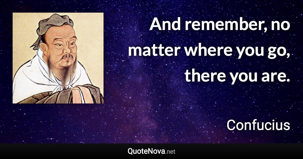 And remember, no matter where you go, there you are. - Confucius quote