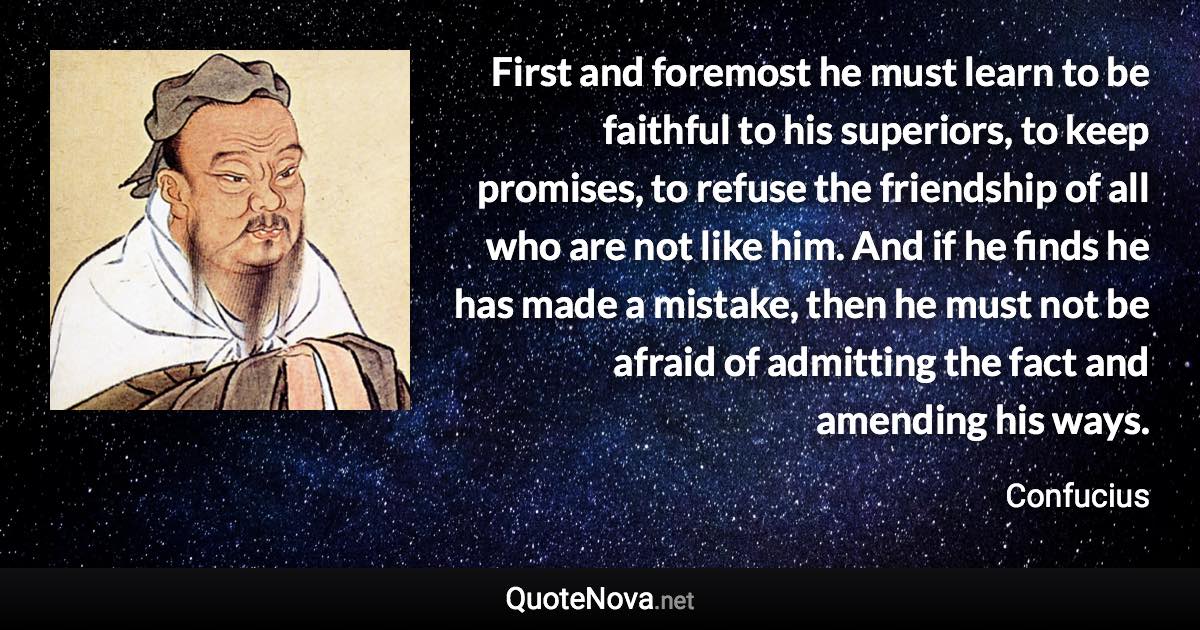First and foremost he must learn to be faithful to his superiors, to keep promises, to refuse the friendship of all who are not like him. And if he finds he has made a mistake, then he must not be afraid of admitting the fact and amending his ways. - Confucius quote