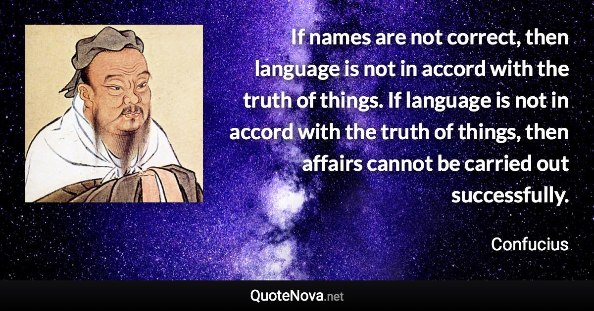 If names are not correct, then language is not in accord with the truth of things. If language is not in accord with the truth of things, then affairs cannot be carried out successfully. - Confucius quote