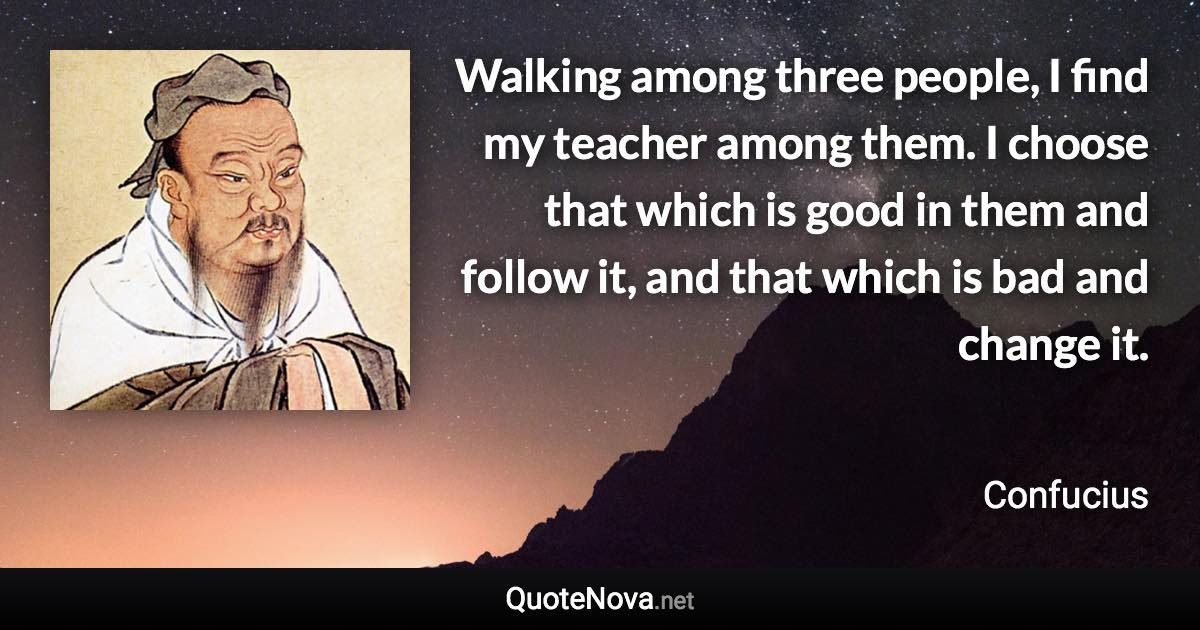 Walking among three people, I find my teacher among them. I choose that which is good in them and follow it, and that which is bad and change it. - Confucius quote