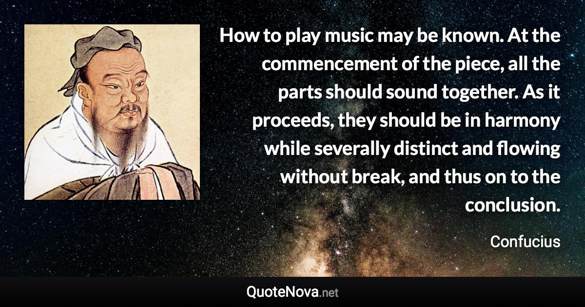 How to play music may be known. At the commencement of the piece, all the parts should sound together. As it proceeds, they should be in harmony while severally distinct and flowing without break, and thus on to the conclusion. - Confucius quote