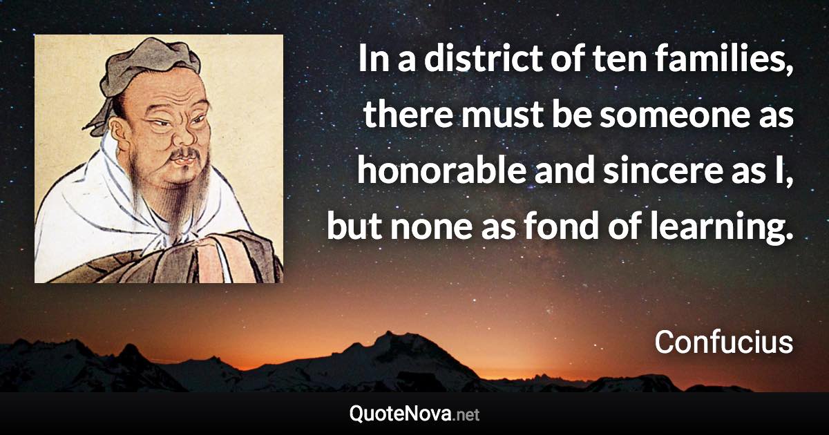 In a district of ten families, there must be someone as honorable and sincere as I, but none as fond of learning. - Confucius quote