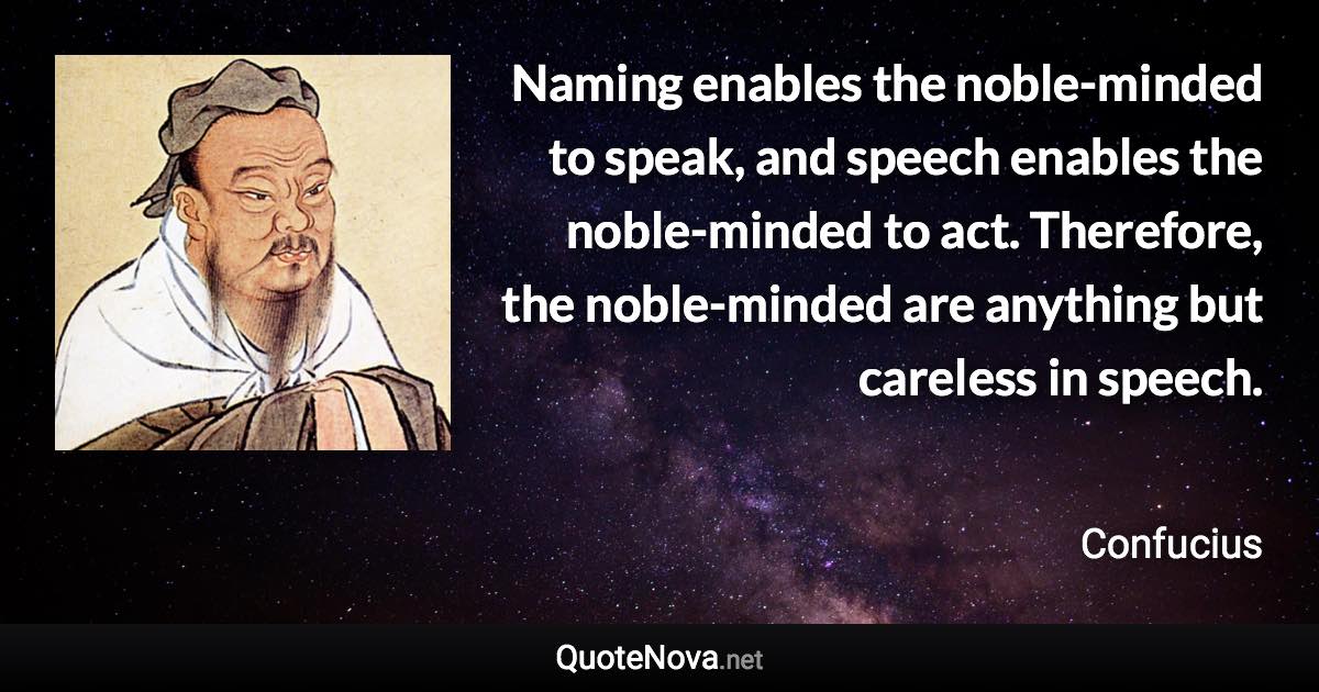 Naming enables the noble-minded to speak, and speech enables the noble-minded to act. Therefore, the noble-minded are anything but careless in speech. - Confucius quote