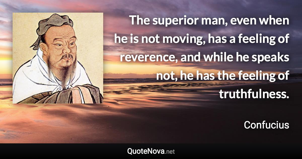 The superior man, even when he is not moving, has a feeling of reverence, and while he speaks not, he has the feeling of truthfulness. - Confucius quote