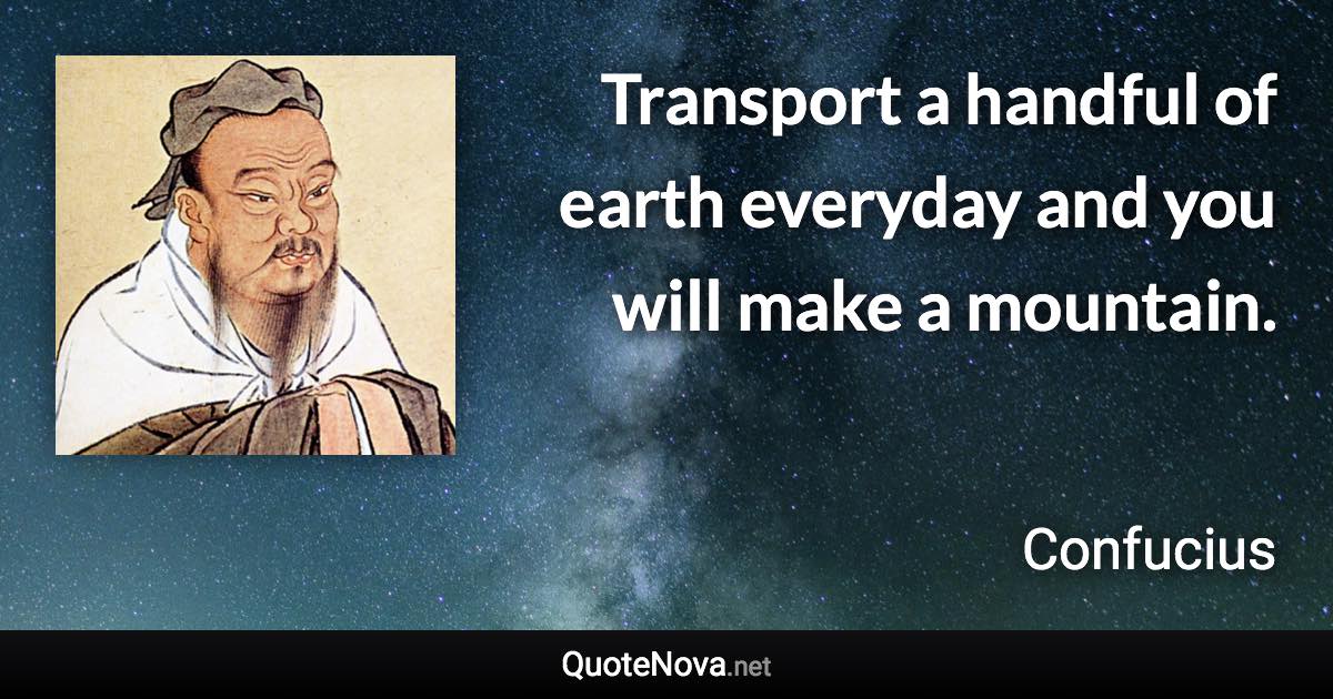 Transport a handful of earth everyday and you will make a mountain. - Confucius quote