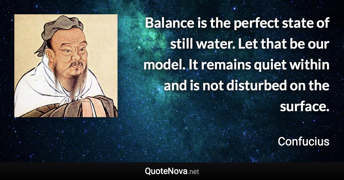 Balance is the perfect state of still water. Let that be our model. It remains quiet within and is not disturbed on the surface. - Confucius quote