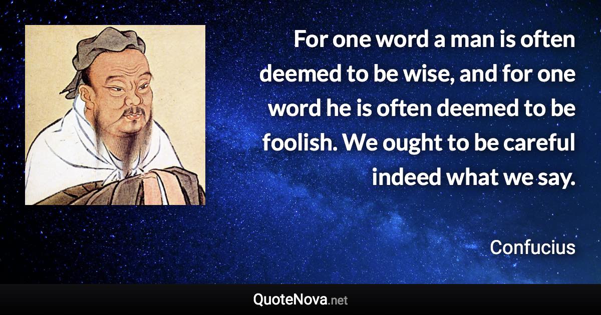 For one word a man is often deemed to be wise, and for one word he is often deemed to be foolish. We ought to be careful indeed what we say. - Confucius quote