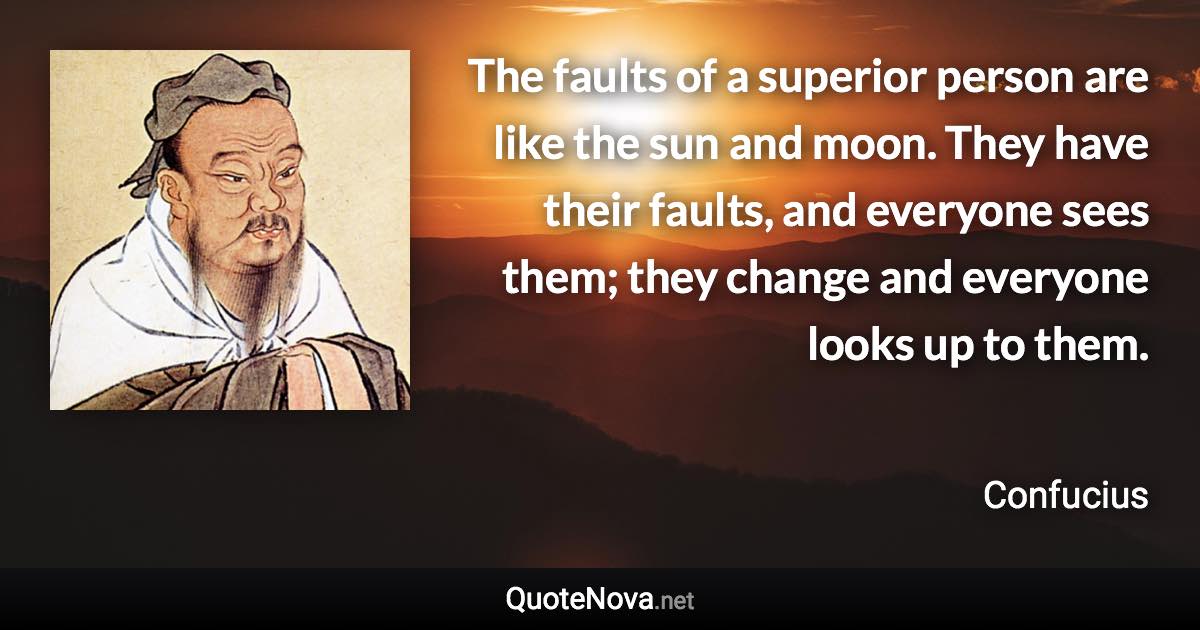 The faults of a superior person are like the sun and moon. They have their faults, and everyone sees them; they change and everyone looks up to them. - Confucius quote