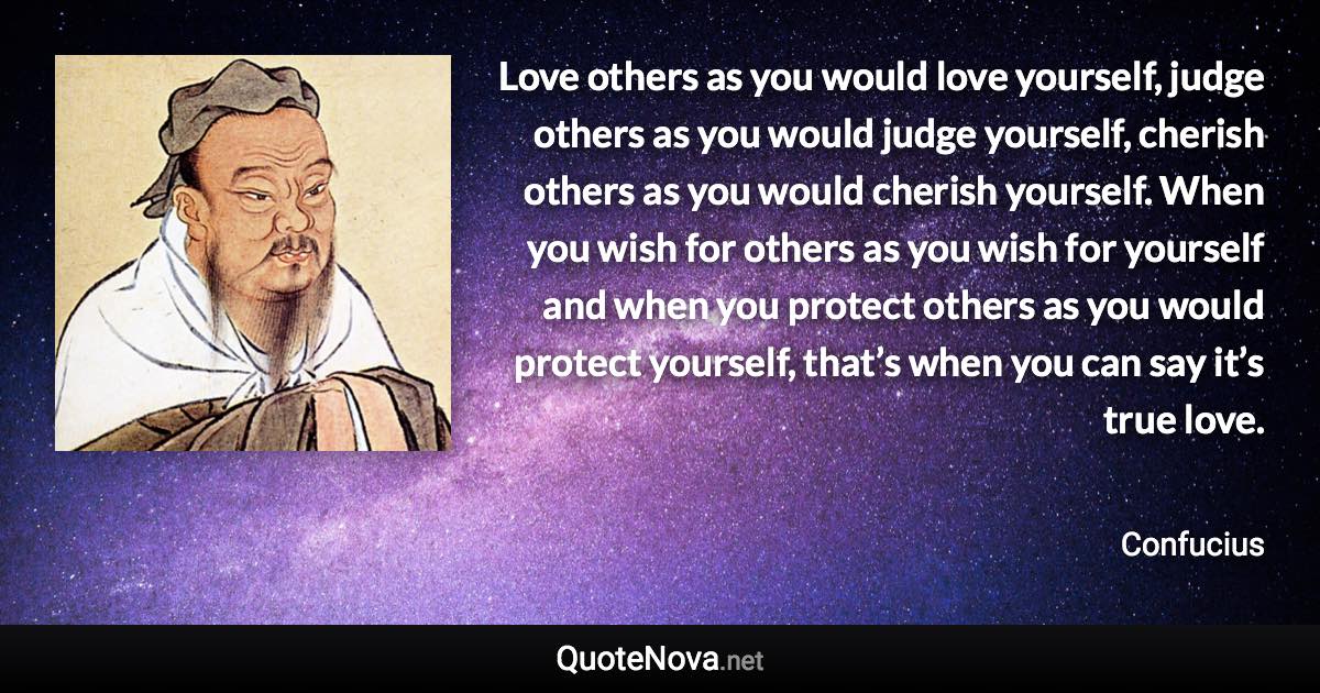 Love others as you would love yourself, judge others as you would judge yourself, cherish others as you would cherish yourself. When you wish for others as you wish for yourself and when you protect others as you would protect yourself, that’s when you can say it’s true love. - Confucius quote