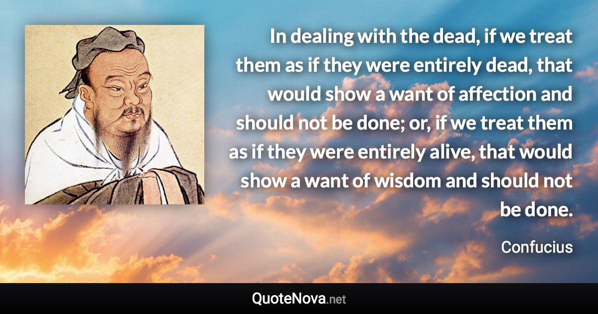 In dealing with the dead, if we treat them as if they were entirely dead, that would show a want of affection and should not be done; or, if we treat them as if they were entirely alive, that would show a want of wisdom and should not be done. - Confucius quote