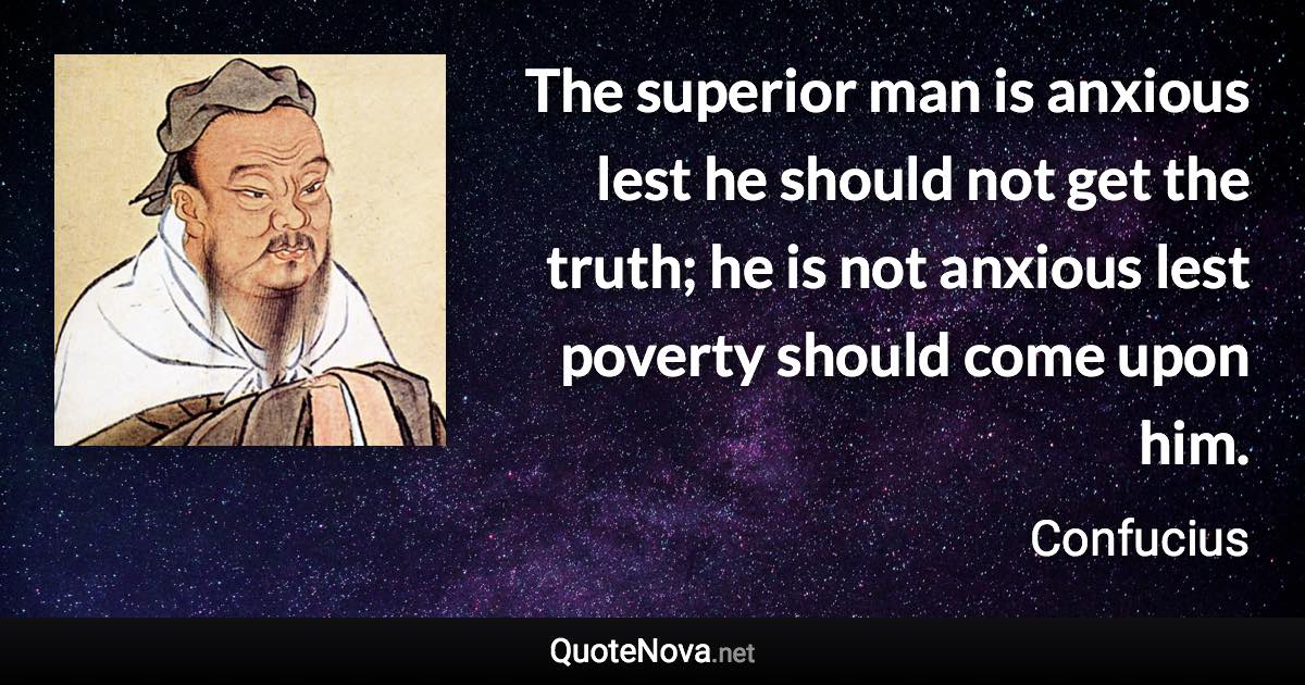 The superior man is anxious lest he should not get the truth; he is not anxious lest poverty should come upon him. - Confucius quote