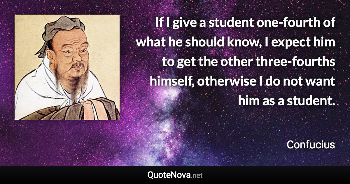 If I give a student one-fourth of what he should know, I expect him to get the other three-fourths himself, otherwise I do not want him as a student. - Confucius quote