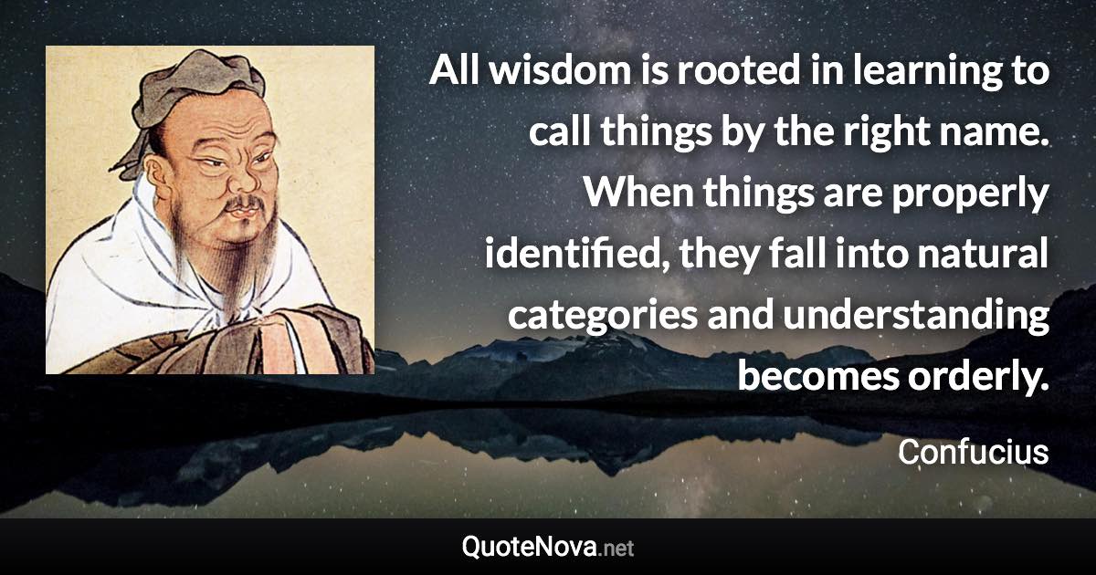 All wisdom is rooted in learning to call things by the right name. When things are properly identified, they fall into natural categories and understanding becomes orderly. - Confucius quote