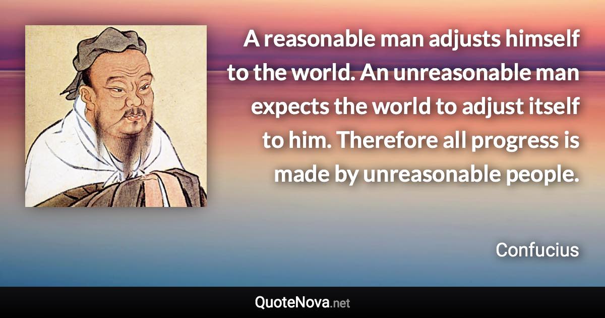 A reasonable man adjusts himself to the world. An unreasonable man expects the world to adjust itself to him. Therefore all progress is made by unreasonable people. - Confucius quote