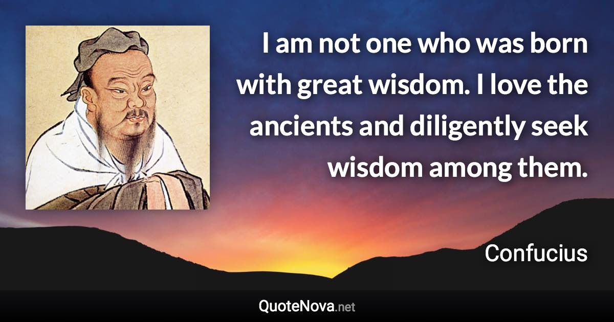 I am not one who was born with great wisdom. I love the ancients and diligently seek wisdom among them. - Confucius quote