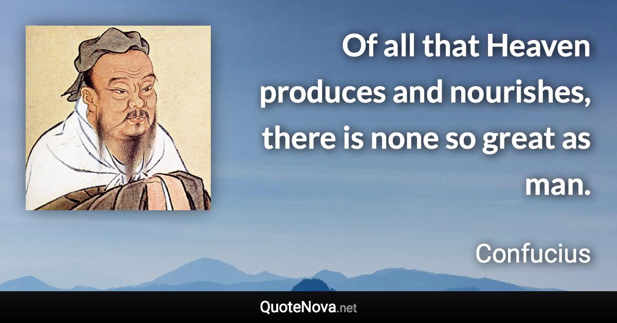 Of all that Heaven produces and nourishes, there is none so great as man. - Confucius quote
