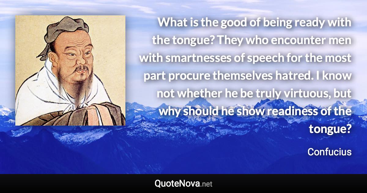 What is the good of being ready with the tongue? They who encounter men with smartnesses of speech for the most part procure themselves hatred. I know not whether he be truly virtuous, but why should he show readiness of the tongue? - Confucius quote
