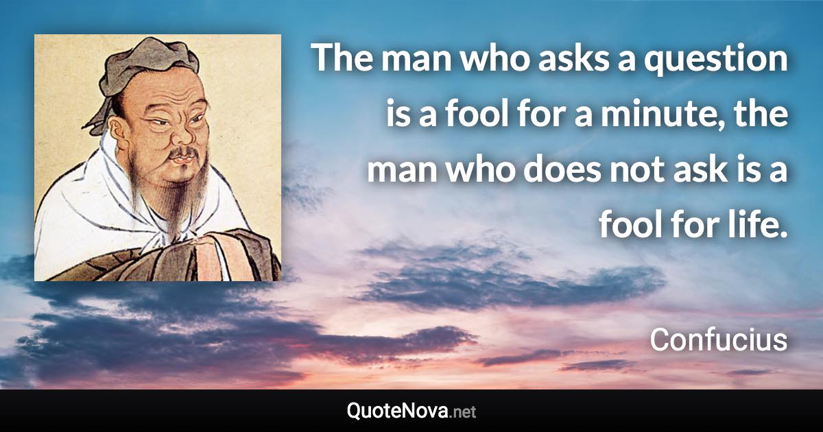 The man who asks a question is a fool for a minute, the man who does not ask is a fool for life. - Confucius quote