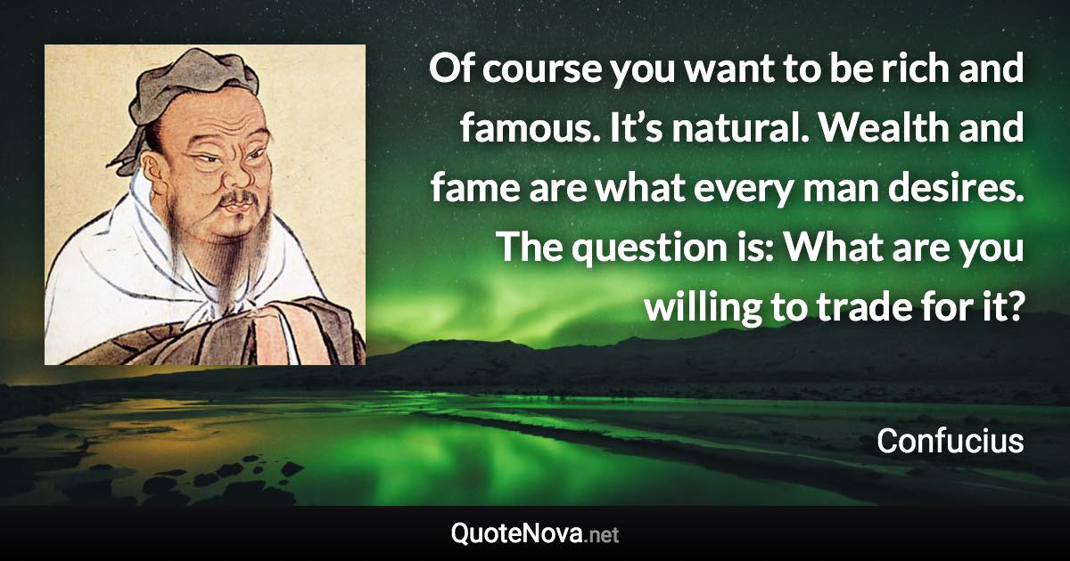 Of course you want to be rich and famous. It’s natural. Wealth and fame are what every man desires. The question is: What are you willing to trade for it? - Confucius quote