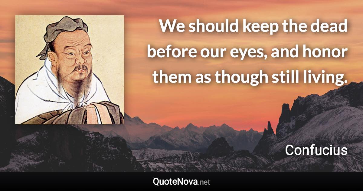 We should keep the dead before our eyes, and honor them as though still living. - Confucius quote