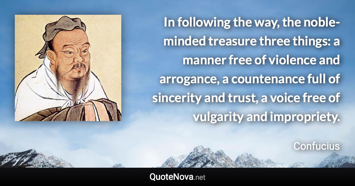 In following the way, the noble-minded treasure three things: a manner free of violence and arrogance, a countenance full of sincerity and trust, a voice free of vulgarity and impropriety. - Confucius quote