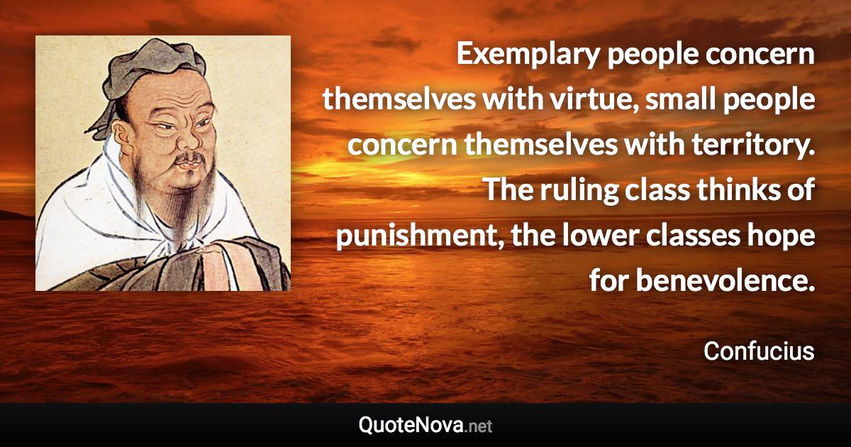 Exemplary people concern themselves with virtue, small people concern themselves with territory. The ruling class thinks of punishment, the lower classes hope for benevolence. - Confucius quote