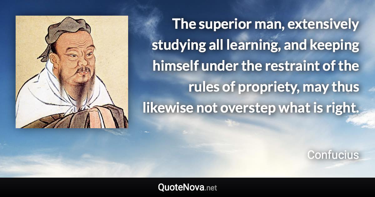 The superior man, extensively studying all learning, and keeping himself under the restraint of the rules of propriety, may thus likewise not overstep what is right. - Confucius quote