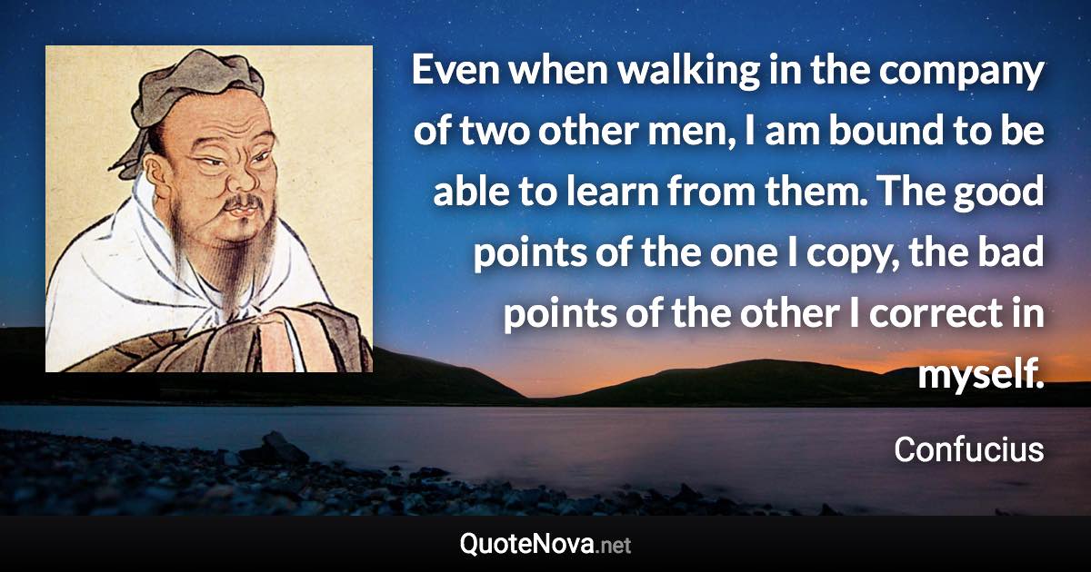 Even when walking in the company of two other men, I am bound to be able to learn from them. The good points of the one I copy, the bad points of the other I correct in myself. - Confucius quote