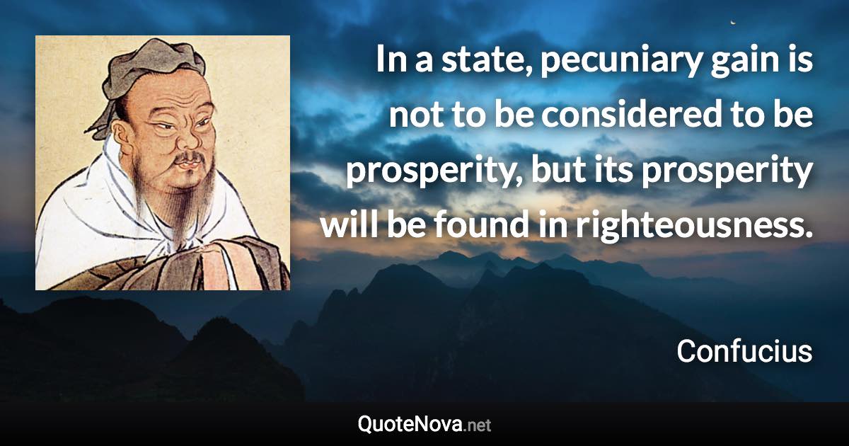 In a state, pecuniary gain is not to be considered to be prosperity, but its prosperity will be found in righteousness. - Confucius quote