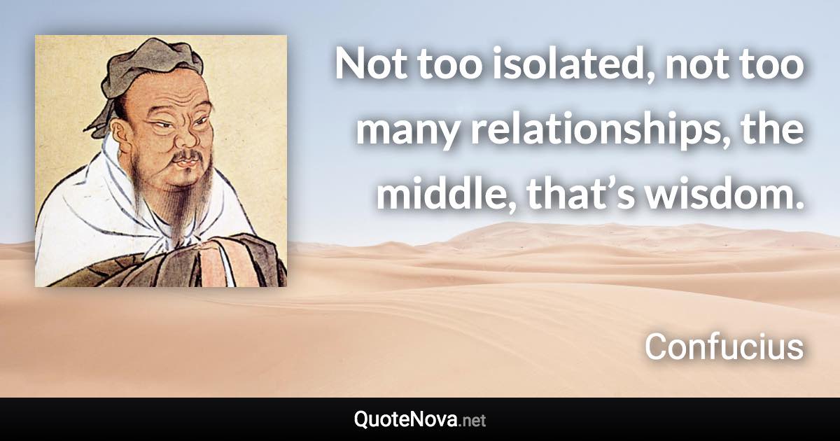 Not too isolated, not too many relationships, the middle, that’s wisdom. - Confucius quote