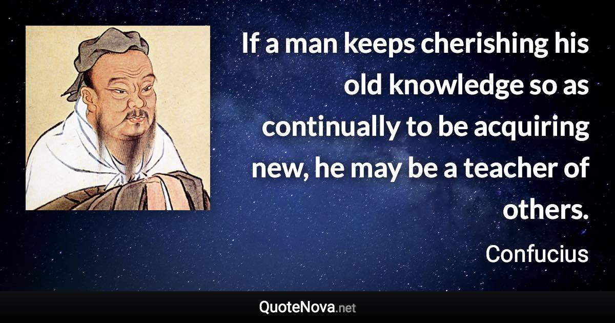 If a man keeps cherishing his old knowledge so as continually to be acquiring new, he may be a teacher of others. - Confucius quote