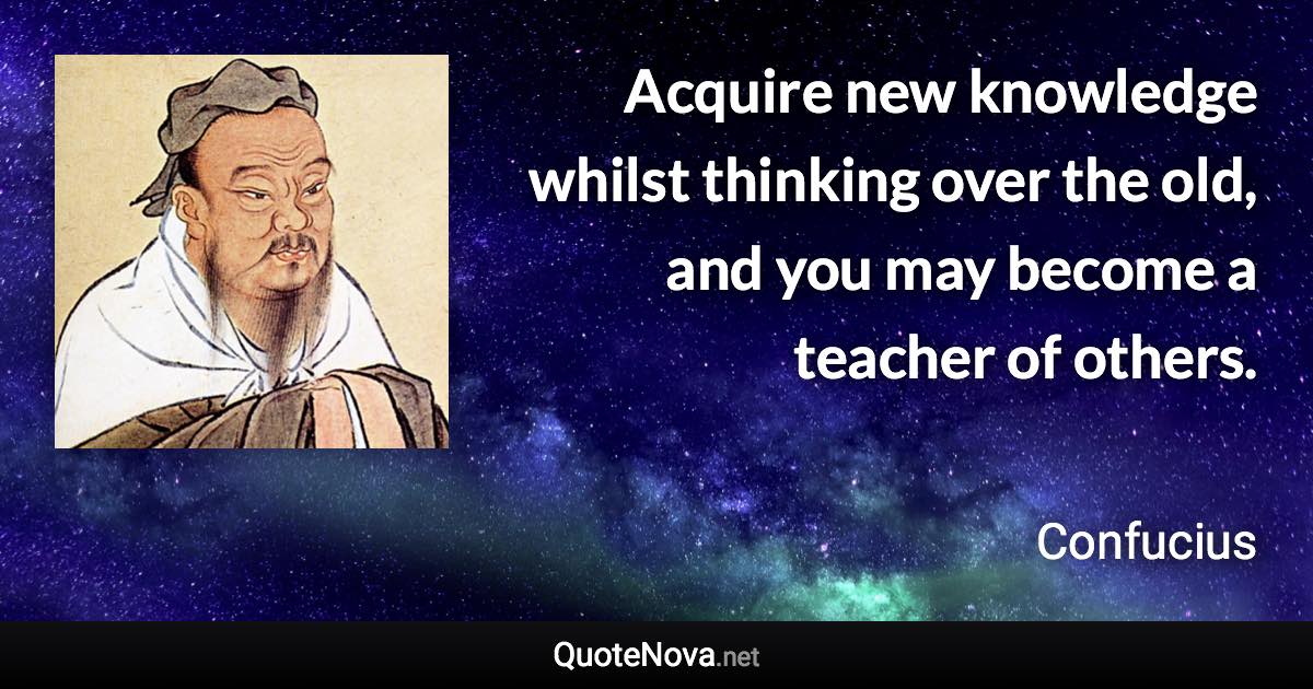 Acquire new knowledge whilst thinking over the old, and you may become a teacher of others. - Confucius quote