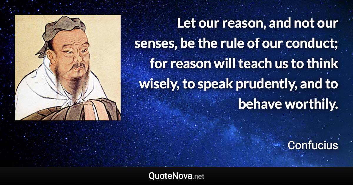 Let our reason, and not our senses, be the rule of our conduct; for reason will teach us to think wisely, to speak prudently, and to behave worthily. - Confucius quote