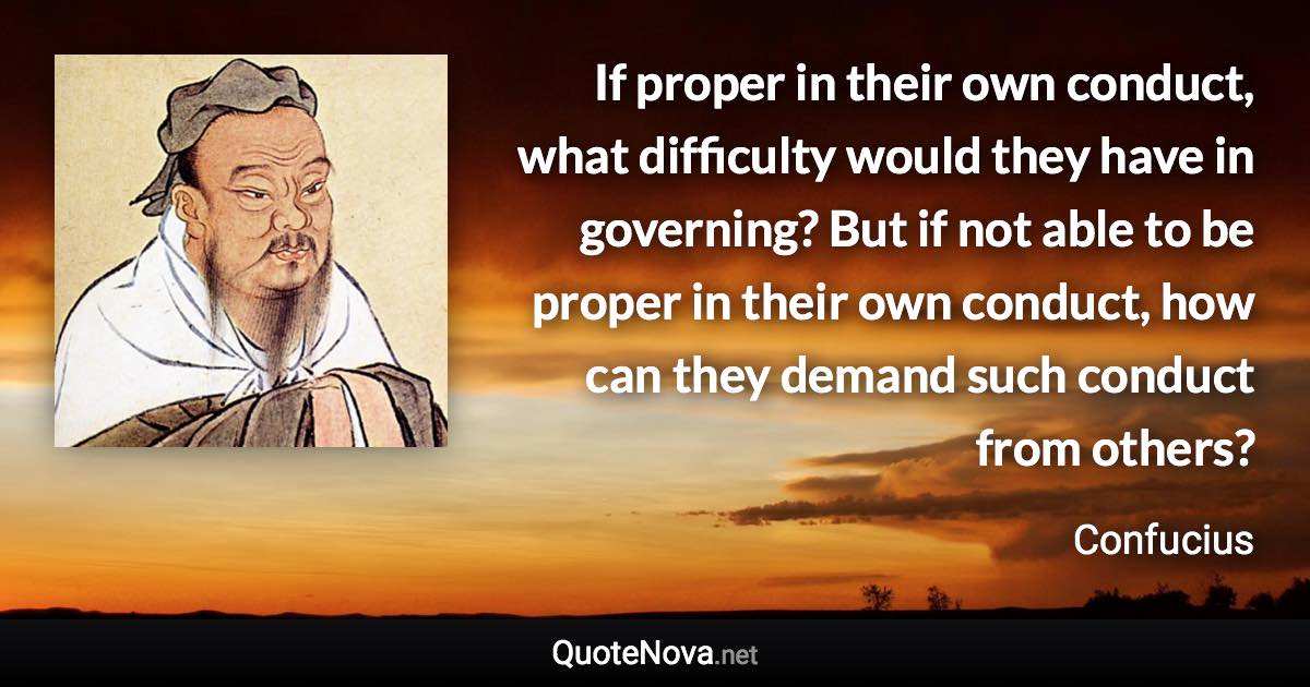 If proper in their own conduct, what difficulty would they have in governing? But if not able to be proper in their own conduct, how can they demand such conduct from others? - Confucius quote